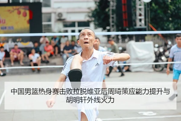 中国男篮热身赛击败拉脱维亚后周琦策应能力提升与胡明轩外线火力