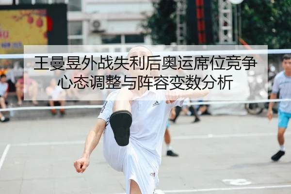 王曼昱外战失利后奥运席位竞争 心态调整与阵容变数分析