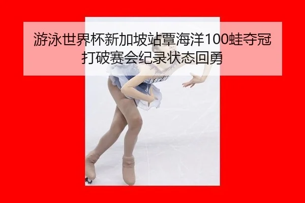 游泳世界杯新加坡站覃海洋100蛙夺冠 打破赛会纪录状态回勇